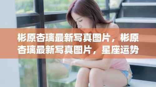 彬原杏璃最新写真图片,星座运势与摄影艺术的完美交融