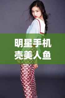 明星手机壳美人鱼魅力揭秘,时尚与艺术跨界的新风尚