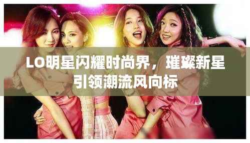 LO明星闪耀时尚界,璀璨新星引领潮流风向标