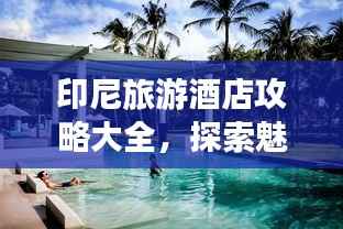 印尼旅游酒店攻略大全,探索魅力景点,住宿精选推荐