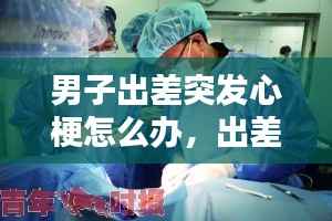 男子出差突发心梗怎么办,出差途中猝死