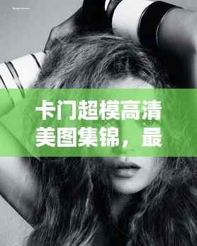 卡门超模高清美图集锦,最新照片大放送