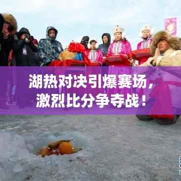 湖热对决引爆赛场,激烈比分争夺战!