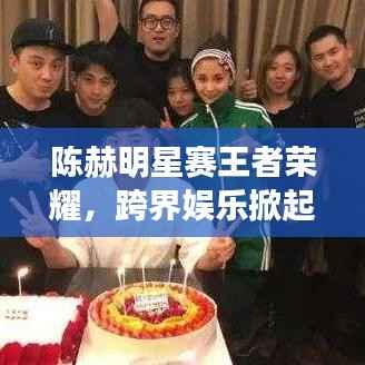 陈赫明星赛王者荣耀，跨界娱乐掀起电竞新热潮