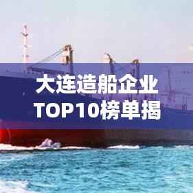 大连造船企业TOP10榜单揭晓,企业排名及影响力深度解析