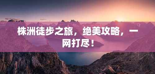 株洲徒步之旅,绝美攻略,一网打尽!